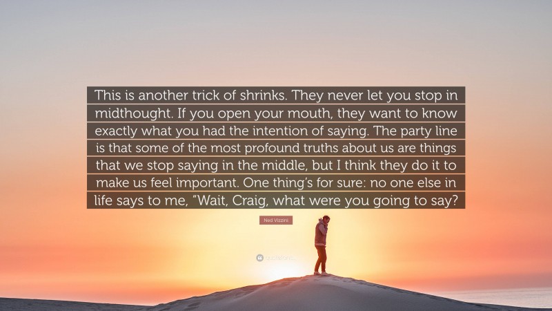 Ned Vizzini Quote: “This is another trick of shrinks. They never let you stop in midthought. If you open your mouth, they want to know exactly what you had the intention of saying. The party line is that some of the most profound truths about us are things that we stop saying in the middle, but I think they do it to make us feel important. One thing’s for sure: no one else in life says to me, “Wait, Craig, what were you going to say?”