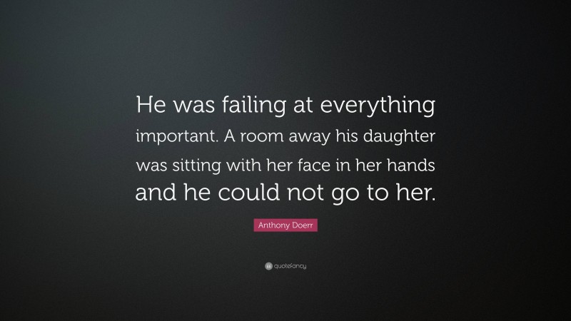 Anthony Doerr Quote: “He was failing at everything important. A room away his daughter was sitting with her face in her hands and he could not go to her.”