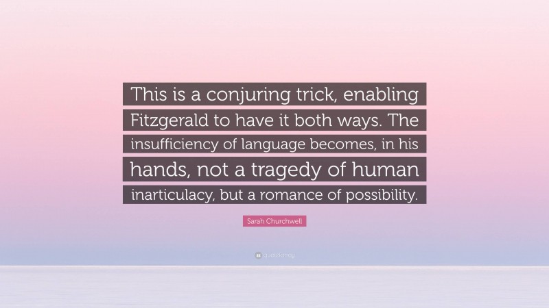 Sarah Churchwell Quote: “This is a conjuring trick, enabling Fitzgerald to have it both ways. The insufficiency of language becomes, in his hands, not a tragedy of human inarticulacy, but a romance of possibility.”