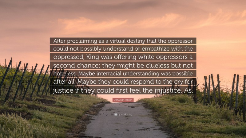 Jonathan Rieder Quote: “After proclaiming as a virtual destiny that the oppressor could not possibly understand or empathize with the oppressed, King was offering white oppressors a second chance; they might be clueless but not hopeless. Maybe interracial understanding was possible after all. Maybe they could respond to the cry for justice if they could first feel the injustice. As.”