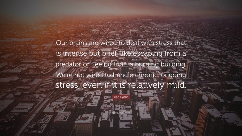Dan Lyons Quote: “Our brains are wired to deal with stress that is intense but brief, like escaping from a predator or fleeing from a burning building. We’re not wired to handle chronic, ongoing stress, even if it is relatively mild.”