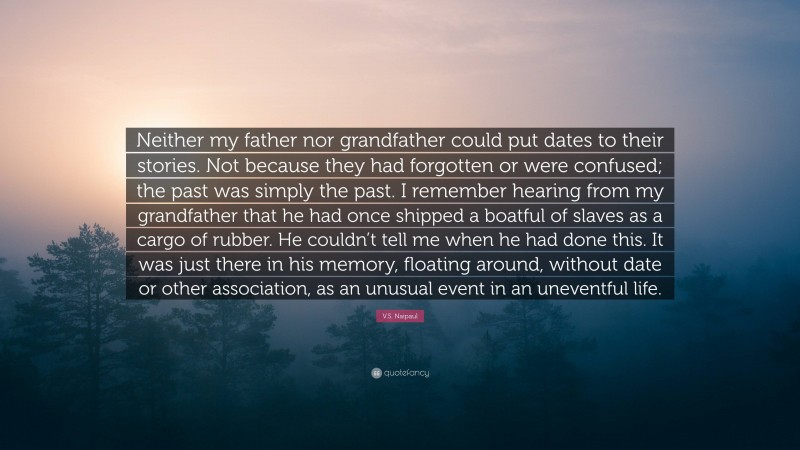 V.S. Naipaul Quote: “Neither my father nor grandfather could put dates to their stories. Not because they had forgotten or were confused; the past was simply the past. I remember hearing from my grandfather that he had once shipped a boatful of slaves as a cargo of rubber. He couldn’t tell me when he had done this. It was just there in his memory, floating around, without date or other association, as an unusual event in an uneventful life.”