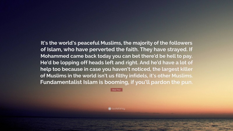 Brad Thor Quote: “It’s the world’s peaceful Muslims, the majority of the followers of Islam, who have perverted the faith. They have strayed. If Mohammed came back today you can bet there’d be hell to pay. He’d be lopping off heads left and right. And he’d have a lot of help too because in case you haven’t noticed, the largest killer of Muslims in the world isn’t us filthy infidels, it’s other Muslims. Fundamentalist Islam is booming, if you’ll pardon the pun.”