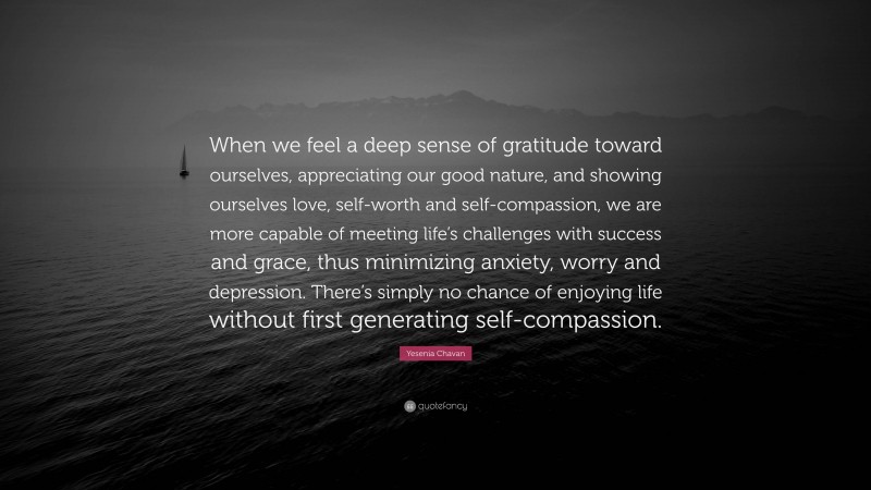 Yesenia Chavan Quote: “When we feel a deep sense of gratitude toward ourselves, appreciating our good nature, and showing ourselves love, self-worth and self-compassion, we are more capable of meeting life’s challenges with success and grace, thus minimizing anxiety, worry and depression. There’s simply no chance of enjoying life without first generating self-compassion.”