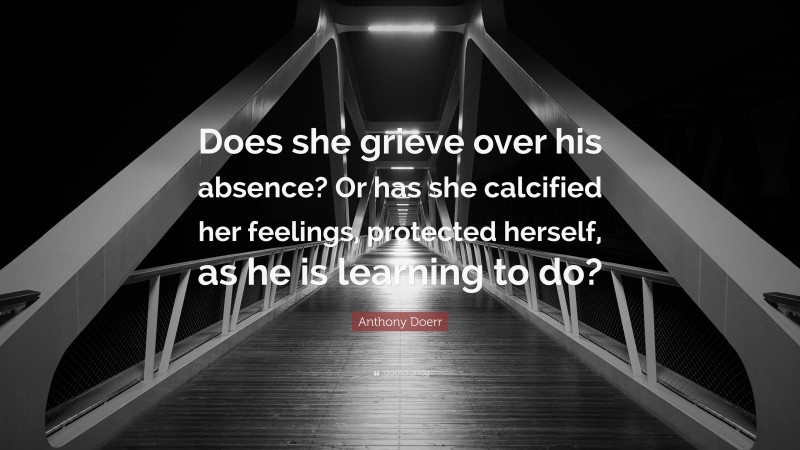 Anthony Doerr Quote: “Does she grieve over his absence? Or has she calcified her feelings, protected herself, as he is learning to do?”