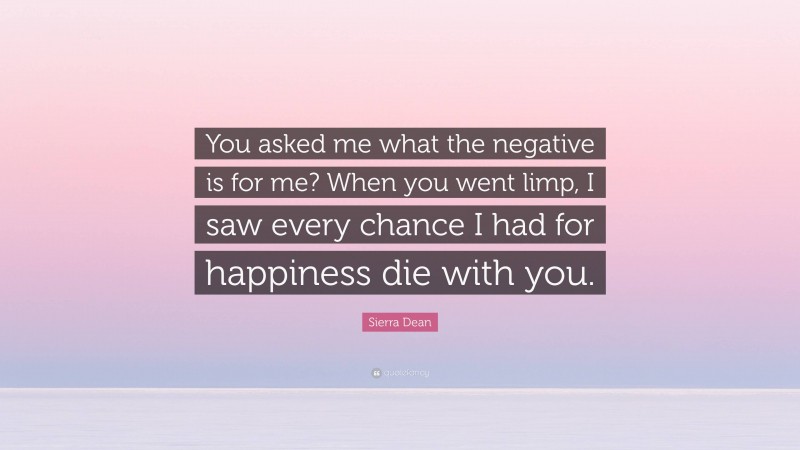 Sierra Dean Quote: “You asked me what the negative is for me? When you went limp, I saw every chance I had for happiness die with you.”