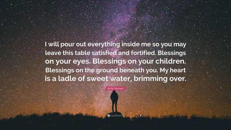 Anita Diamant Quote: “I will pour out everything inside me so you may leave this table satisfied and fortified. Blessings on your eyes. Blessings on your children. Blessings on the ground beneath you. My heart is a ladle of sweet water, brimming over.”