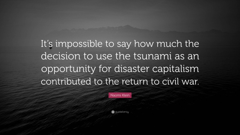 Naomi Klein Quote: “It’s impossible to say how much the decision to use the tsunami as an opportunity for disaster capitalism contributed to the return to civil war.”