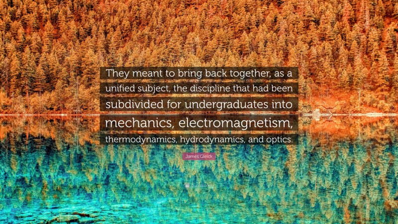 James Gleick Quote: “They meant to bring back together, as a unified subject, the discipline that had been subdivided for undergraduates into mechanics, electromagnetism, thermodynamics, hydrodynamics, and optics.”