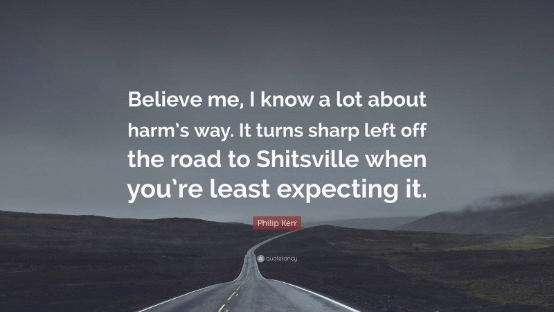 Philip Kerr Quote: “Believe me, I know a lot about harm’s way. It turns sharp left off the road to Shitsville when you’re least expecting it.”