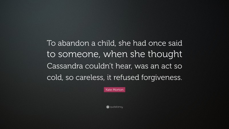 Kate Morton Quote: “To abandon a child, she had once said to someone, when she thought Cassandra couldn’t hear, was an act so cold, so careless, it refused forgiveness.”