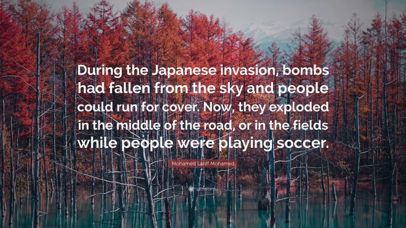 Mohamed Latiff Mohamed Quote: “During the Japanese invasion, bombs had fallen from the sky and people could run for cover. Now, they exploded in the middle of the road, or in the fields while people were playing soccer.”