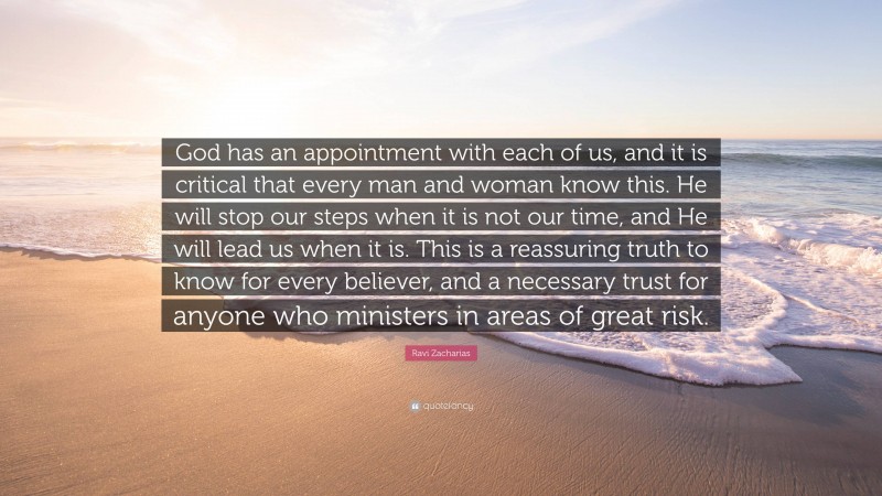 Ravi Zacharias Quote: “God has an appointment with each of us, and it is critical that every man and woman know this. He will stop our steps when it is not our time, and He will lead us when it is. This is a reassuring truth to know for every believer, and a necessary trust for anyone who ministers in areas of great risk.”