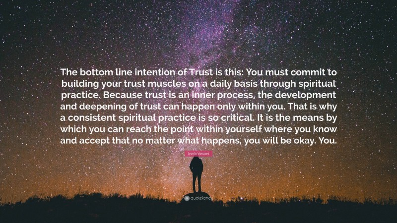 Iyanla Vanzant Quote: “The bottom line intention of Trust is this: You must commit to building your trust muscles on a daily basis through spiritual practice. Because trust is an inner process, the development and deepening of trust can happen only within you. That is why a consistent spiritual practice is so critical. It is the means by which you can reach the point within yourself where you know and accept that no matter what happens, you will be okay. You.”