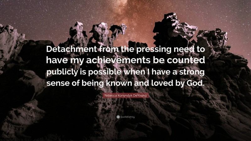 Rebecca Konyndyk DeYoung Quote: “Detachment from the pressing need to have my achievements be counted publicly is possible when I have a strong sense of being known and loved by God.”