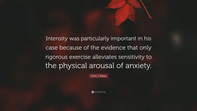 John J. Ratey Quote: “Intensity was particularly important in his case because of the evidence that only rigorous exercise alleviates sensitivity to the physical arousal of anxiety.”