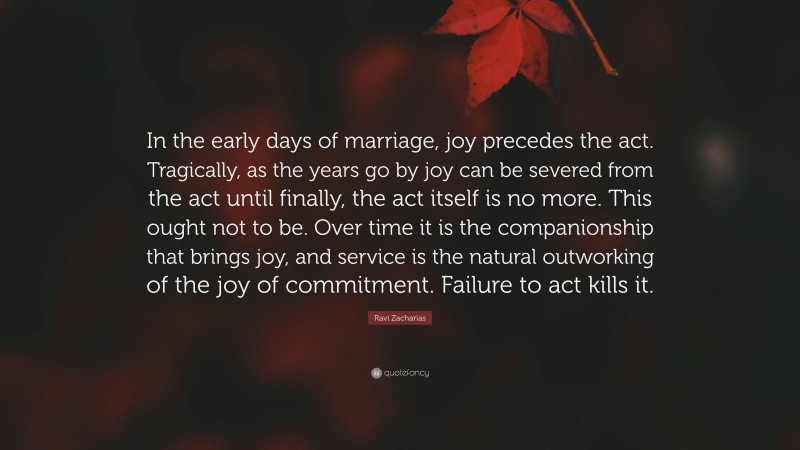 Ravi Zacharias Quote: “In the early days of marriage, joy precedes the act. Tragically, as the years go by joy can be severed from the act until finally, the act itself is no more. This ought not to be. Over time it is the companionship that brings joy, and service is the natural outworking of the joy of commitment. Failure to act kills it.”