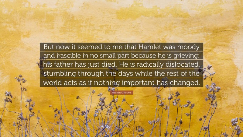 Meghan O'Rourke Quote: “But now it seemed to me that Hamlet was moody and irascible in no small part because he is grieving: his father has just died. He is radically dislocated, stumbling through the days while the rest of the world acts as if nothing important has changed.”