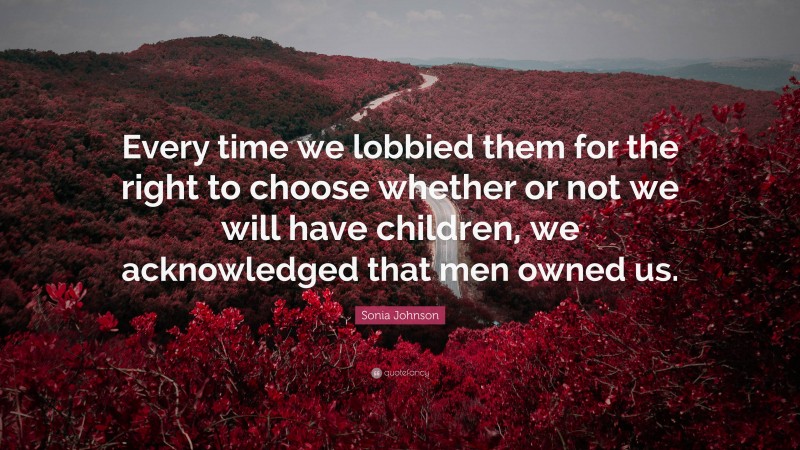 Sonia Johnson Quote: “Every time we lobbied them for the right to choose whether or not we will have children, we acknowledged that men owned us.”