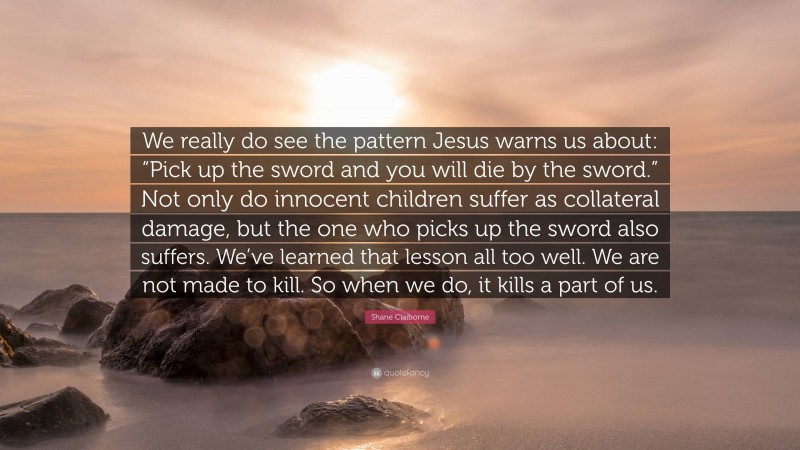 Shane Claiborne Quote: “We really do see the pattern Jesus warns us about: “Pick up the sword and you will die by the sword.” Not only do innocent children suffer as collateral damage, but the one who picks up the sword also suffers. We’ve learned that lesson all too well. We are not made to kill. So when we do, it kills a part of us.”