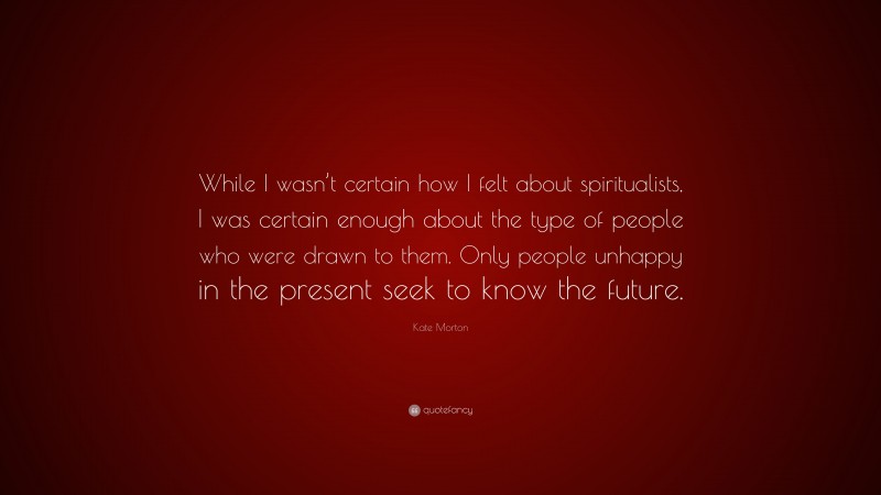 Kate Morton Quote: “While I wasn’t certain how I felt about spiritualists, I was certain enough about the type of people who were drawn to them. Only people unhappy in the present seek to know the future.”