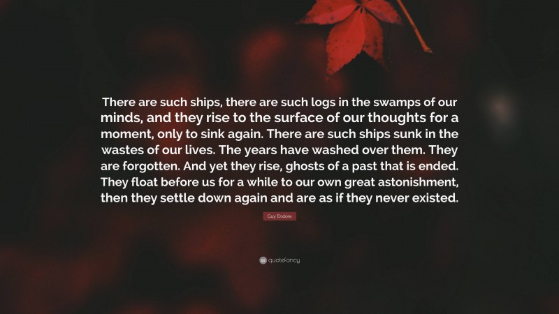 Guy Endore Quote: “There are such ships, there are such logs in the swamps of our minds, and they rise to the surface of our thoughts for a moment, only to sink again. There are such ships sunk in the wastes of our lives. The years have washed over them. They are forgotten. And yet they rise, ghosts of a past that is ended. They float before us for a while to our own great astonishment, then they settle down again and are as if they never existed.”