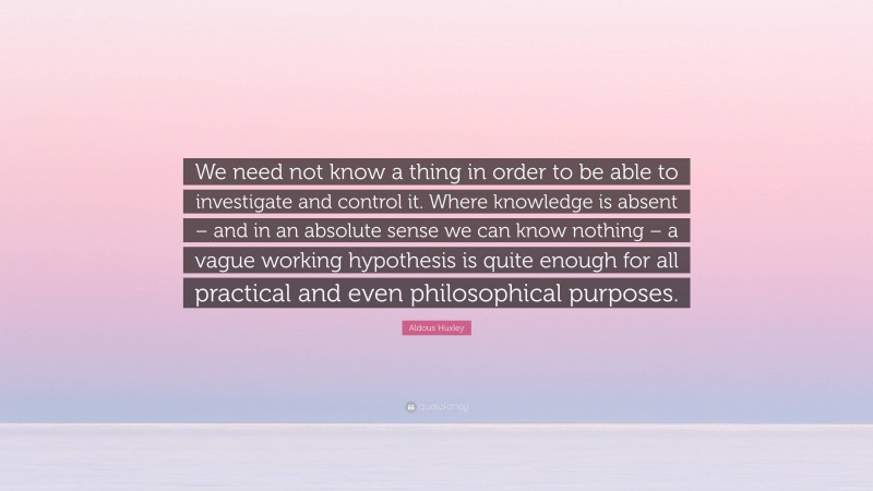 Aldous Huxley Quote: “We need not know a thing in order to be able to investigate and control it. Where knowledge is absent – and in an absolute sense we can know nothing – a vague working hypothesis is quite enough for all practical and even philosophical purposes.”