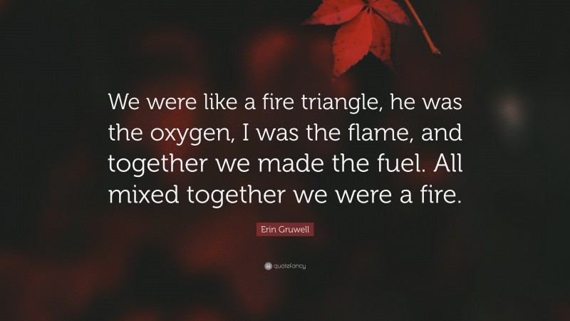 Erin Gruwell Quote: “We were like a fire triangle, he was the oxygen, I was the flame, and together we made the fuel. All mixed together we were a fire.”