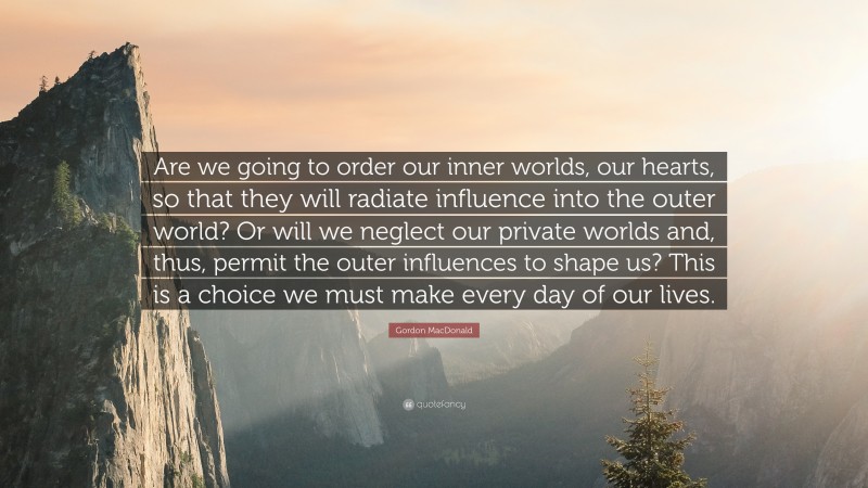 Gordon MacDonald Quote: “Are we going to order our inner worlds, our hearts, so that they will radiate influence into the outer world? Or will we neglect our private worlds and, thus, permit the outer influences to shape us? This is a choice we must make every day of our lives.”
