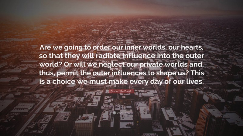 Gordon MacDonald Quote: “Are we going to order our inner worlds, our hearts, so that they will radiate influence into the outer world? Or will we neglect our private worlds and, thus, permit the outer influences to shape us? This is a choice we must make every day of our lives.”