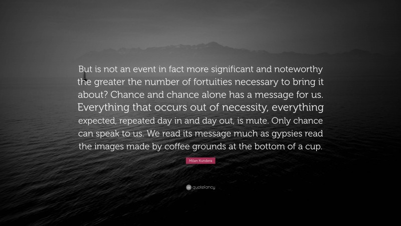 Milan Kundera Quote: “But is not an event in fact more significant and noteworthy the greater the number of fortuities necessary to bring it about? Chance and chance alone has a message for us. Everything that occurs out of necessity, everything expected, repeated day in and day out, is mute. Only chance can speak to us. We read its message much as gypsies read the images made by coffee grounds at the bottom of a cup.”