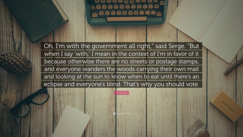 Tim Dorsey Quote: “Oh, I’m with the government all right,” said Serge. “But when I say ‘with,’ I mean in the context of I’m in favor of it because otherwise there are no streets or postage stamps, and everyone wanders the woods carrying their own mail and looking at the sun to know when to eat until there’s an eclipse and everyone’s blind. That’s why you should vote.”