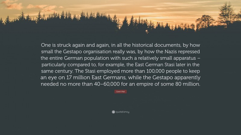 Geert Mak Quote: “One is struck again and again, in all the historical documents, by how small the Gestapo organisation really was, by how the Nazis repressed the entire German population with such a relatively small apparatus – particularly compared to, for example, the East German Stasi later in the same century. The Stasi employed more than 100,000 people to keep an eye on 17 million East Germans, while the Gestapo apparently needed no more than 40–60,000 for an empire of some 80 million.”
