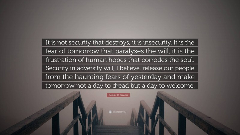 Geraint H. Jenkins Quote: “It is not security that destroys, it is insecurity. It is the fear of tomorrow that paralyses the will, it is the frustration of human hopes that corrodes the soul. Security in adversity will, I believe, release our people from the haunting fears of yesterday and make tomorrow not a day to dread but a day to welcome.”