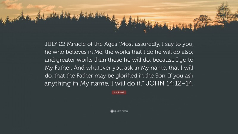 A.J. Russell Quote: “JULY 22 Miracle of the Ages “Most assuredly, I say to you, he who believes in Me, the works that I do he will do also; and greater works than these he will do, because I go to My Father. And whatever you ask in My name, that I will do, that the Father may be glorified in the Son. If you ask anything in My name, I will do it.” JOHN 14:12–14.”