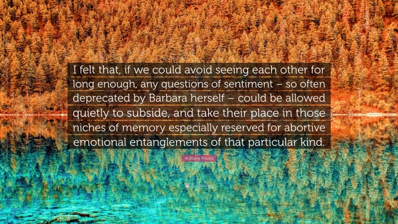 Anthony Powell Quote: “I felt that, if we could avoid seeing each other for long enough, any questions of sentiment – so often deprecated by Barbara herself – could be allowed quietly to subside, and take their place in those niches of memory especially reserved for abortive emotional entanglements of that particular kind.”