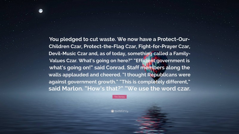 Tim Dorsey Quote: “You pledged to cut waste. We now have a Protect-Our-Children Czar, Protect-the-Flag Czar, Fight-for-Prayer Czar, Devil-Music Czar and, as of today, something called a Family-Values Czar. What’s going on here?” “Efficient government is what’s going on!” said Conrad. Staff members along the walls applauded and cheered. “I thought Republicans were against government growth.” “This is completely different,” said Marlon. “How’s that?” “We use the word czar.”