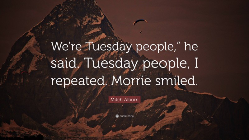 Mitch Albom Quote: “We’re Tuesday people,” he said. Tuesday people, I repeated. Morrie smiled.”