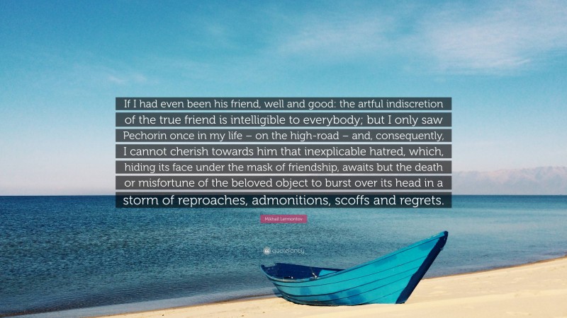 Mikhail Lermontov Quote: “If I had even been his friend, well and good: the artful indiscretion of the true friend is intelligible to everybody; but I only saw Pechorin once in my life – on the high-road – and, consequently, I cannot cherish towards him that inexplicable hatred, which, hiding its face under the mask of friendship, awaits but the death or misfortune of the beloved object to burst over its head in a storm of reproaches, admonitions, scoffs and regrets.”