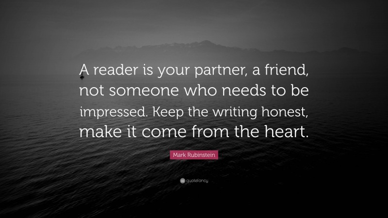 Mark Rubinstein Quote: “A reader is your partner, a friend, not someone who needs to be impressed. Keep the writing honest, make it come from the heart.”