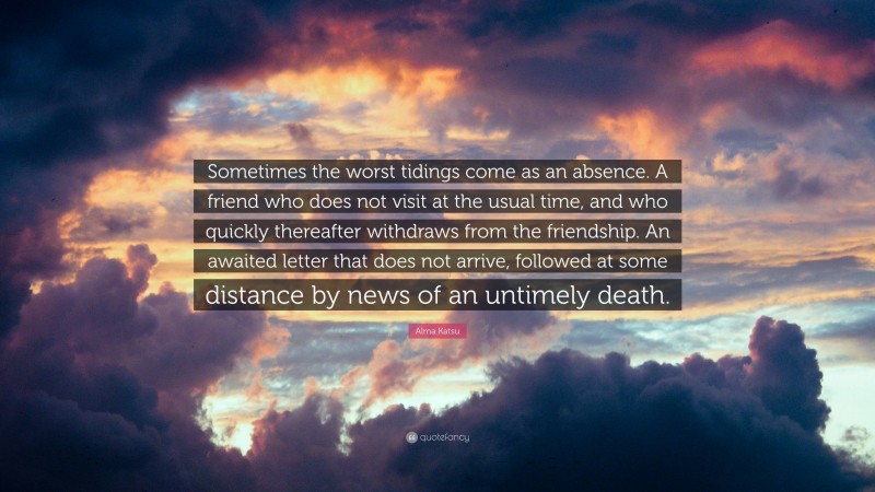 Alma Katsu Quote: “Sometimes the worst tidings come as an absence. A friend who does not visit at the usual time, and who quickly thereafter withdraws from the friendship. An awaited letter that does not arrive, followed at some distance by news of an untimely death.”