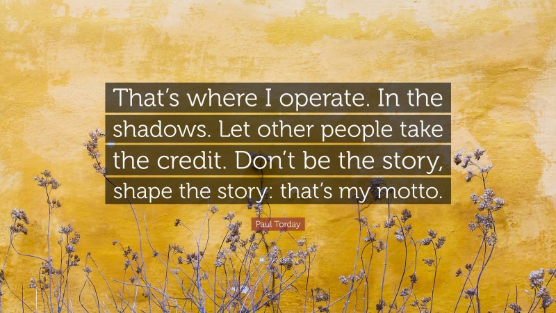 Paul Torday Quote: “That’s where I operate. In the shadows. Let other people take the credit. Don’t be the story, shape the story: that’s my motto.”