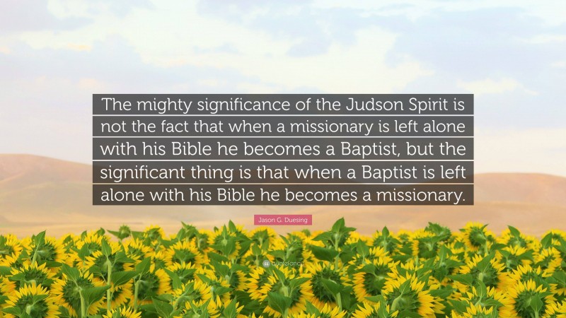 Jason G. Duesing Quote: “The mighty significance of the Judson Spirit is not the fact that when a missionary is left alone with his Bible he becomes a Baptist, but the significant thing is that when a Baptist is left alone with his Bible he becomes a missionary.”