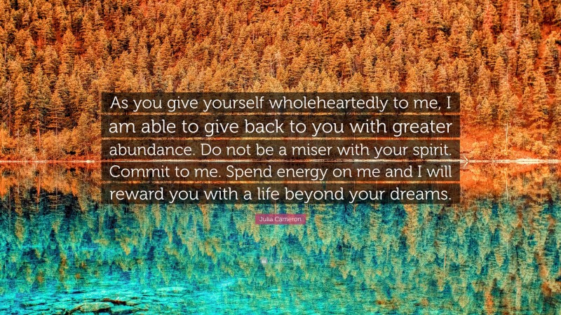 Julia Cameron Quote: “As you give yourself wholeheartedly to me, I am able to give back to you with greater abundance. Do not be a miser with your spirit. Commit to me. Spend energy on me and I will reward you with a life beyond your dreams.”