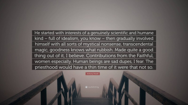 Anthony Powell Quote: “He started with interests of a genuinely scientific and humane kind – full of idealism, you know – then gradually involved himself with all sorts of mystical nonsense, transcendental magic, goodness knows what rubbish. Made quite a good thing out of it, I believe. Contributions from the Faithful, women especially. Human beings are sad dupes, I fear. The priesthood would have a thin time of it were that not so.”