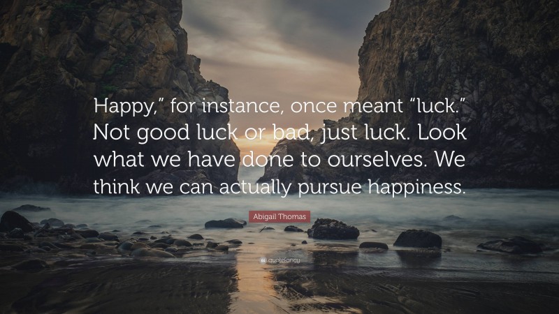 Abigail Thomas Quote: “Happy,” for instance, once meant “luck.” Not good luck or bad, just luck. Look what we have done to ourselves. We think we can actually pursue happiness.”