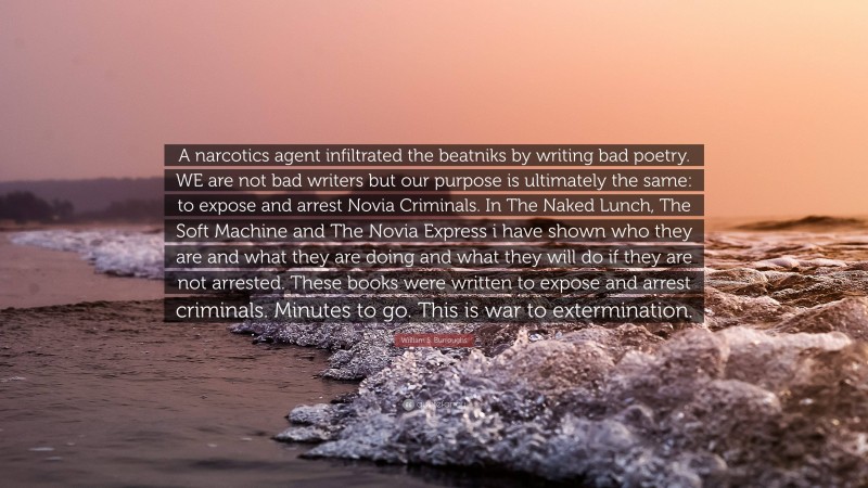 William S. Burroughs Quote: “A narcotics agent infiltrated the beatniks by writing bad poetry. WE are not bad writers but our purpose is ultimately the same: to expose and arrest Novia Criminals. In The Naked Lunch, The Soft Machine and The Novia Express i have shown who they are and what they are doing and what they will do if they are not arrested. These books were written to expose and arrest criminals. Minutes to go. This is war to extermination.”