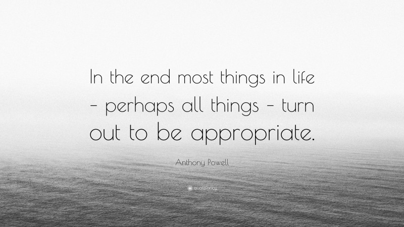 Anthony Powell Quote: “In the end most things in life – perhaps all things – turn out to be appropriate.”