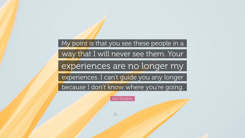 Karin Slaughter Quote: “My point is that you see these people in a way that I will never see them. Your experiences are no longer my experiences. I can’t guide you any longer because I don’t know where you’re going.”