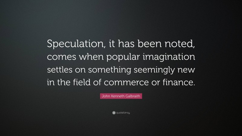 John Kenneth Galbraith Quote: “Speculation, it has been noted, comes when popular imagination settles on something seemingly new in the field of commerce or finance.”